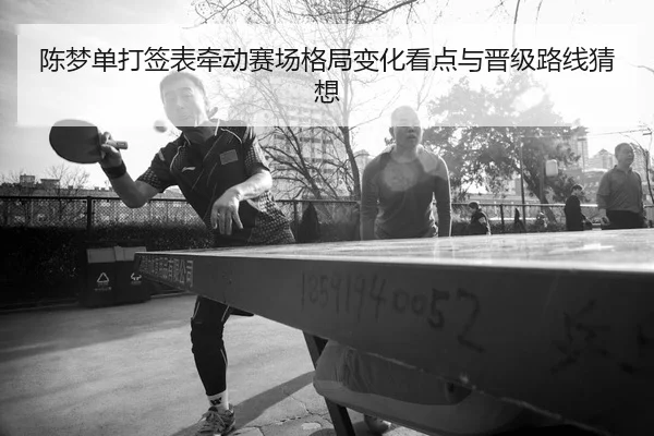 陈梦单打签表牵动赛场格局变化看点与晋级路线猜想 | jiuyou